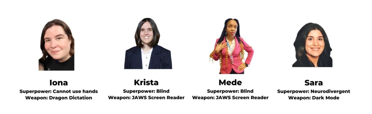 The Access by Design Website Accessibility Audit Team: Krista (Superpower: Blind, Weapon: JAWs Screen Reader),  Mede (Superpower: Blind, Weapon: JAWs Screen Reader),  Iona (Superpower: Cannot use hands, Weapon: Dragon Dictation),  Sara (Superpower: Neurodivergent, Weapon: Dark Mode)